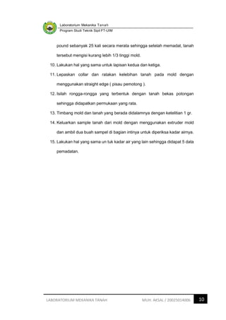 Laboratorium Mekanika Tanah
Program Studi Teknik Sipil FT-UIM
10
LABORATORIUM MEKANIKA TANAH MUH. AKSAL / 20025014006
pound sebanyak 25 kali secara merata sehingga setelah memadat, tanah
tersebut mengisi kurang lebih 1/3 tinggi mold.
10. Lakukan hal yang sama untuk lapisan kedua dan ketiga.
11. Lepaskan collar dan ratakan kelebihan tanah pada mold dengan
menggunakan straight edge ( pisau pemotong ).
12. Isilah rongga-rongga yang terbentuk dengan tanah bekas potongan
sehingga didapatkan permukaan yang rata.
13. Timbang mold dan tanah yang berada didalamnya dengan ketelitian 1 gr.
14. Keluarkan sample tanah dari mold dengan menggunakan extruder mold
dan ambil dua buah sampel di bagian intinya untuk diperiksa kadar airnya.
15. Lakukan hal yang sama un tuk kadar air yang lain sehingga didapat 5 data
pemadatan.
 