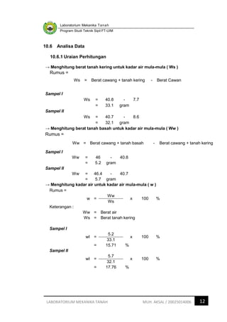 Laboratorium Mekanika Tanah
Program Studi Teknik Sipil FT-UIM
12
LABORATORIUM MEKANIKA TANAH MUH. AKSAL / 20025014006
10.6 Analisa Data
10.6.1 Uraian Perhitungan
→ Menghitung berat tanah kering untuk kadar air mula-mula ( Ws )
Rumus =
Ws = Berat cawang + tanah kering - Berat Cawan
Sampel I
Ws = 40.8 - 7.7
= 33.1 gram
Sampel II
Ws = 40.7 - 8.6
= 32.1 gram
→ Menghitung berat tanah basah untuk kadar air mula-mula ( Ww )
Rumus =
Ww = Berat cawang + tanah basah - Berat cawang + tanah kering
Sampel I
Ww = 46 - 40.8
= 5.2 gram
Sampel II
Ww = 46.4 - 40.7
= 5.7 gram
→ Menghitung kadar air untuk kadar air mula-mula ( w )
Rumus =
w =
Ww
x 100 %
Ws
Keterangan :
Ww = Berat air
Ws = Berat tanah kering
Sampel I
wI =
5.2
x 100 %
33.1
= 15.71 %
Sampel II
wI =
5.7
x 100 %
32.1
= 17.76 %
 