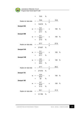 Laboratorium Mekanika Tanah
Program Studi Teknik Sipil FT-UIM
17
LABORATORIUM MEKANIKA TANAH MUH. AKSAL / 20025014006
= 19.8 %
Kadar air rata-rata =
19.8 + 19.8
2
= 19.819 %
Sampel IIIA
w =
8.4
x 100 %
30.3
= 27.7 %
Sampel IIIB
w =
8.1
x 100 %
29.0
= 27.9 %
Kadar air rata-rata =
27.7 + 27.9
2
= 27.827 %
Sampel IVA
w =
9.1
x 100 %
32.9
= 27.7 %
Sampel IVB
w =
9.8
x 100 %
34.8
= 28.2 %
Kadar air rata-rata =
27.7 + 28.2
2
= 27.910 %
Sampel VA
w =
10.4
x 100 %
32.4
= 32 %
Sampel VB
w =
9.7
x 100 %
30.8
= 31.5 %
Kadar air rata-rata =
32.1 + 31.5
2
= 31.796 %
 