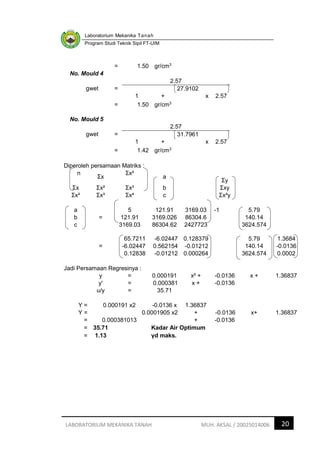 Laboratorium Mekanika Tanah
Program Studi Teknik Sipil FT-UIM
20
LABORATORIUM MEKANIKA TANAH MUH. AKSAL / 20025014006
= 1.50 gr/cm3
No. Mould 4
gwet =
2.57
1 +
27.9102
x 2.57
= 1.50 gr/cm3
No. Mould 5
gwet =
2.57
1 +
31.7961
x 2.57
= 1.42 gr/cm3
Diperoleh persamaan Matriks :
n
Ʃx
Ʃx²
a
Ʃy
Ʃx Ʃx² Ʃx³ b Ʃxy
Ʃx² Ʃx³ Ʃx⁴ c Ʃx²y
a 5 121.91 3169.03 -1 5.79
b = 121.91 3169.026 86304.6 140.14
c 3169.03 86304.62 2427723 3624.574
65.7211 -6.02447 0.128379 5.79 1.3684
= -6.02447 0.562154 -0.01212 140.14 -0.0136
0.12838 -0.01212 0.000264 3624.574 0.0002
Jadi Persamaan Regresinya :
y = 0.000191 x² + -0.0136 x + 1.36837
y' = 0.000381 x + -0.0136
u/y = 35.71
Y = 0.000191 x2 -0.0136 x 1.36837
Y = 0.0001905 x2 + -0.0136 x+ 1.36837
= 0.000381013 + -0.0136
= 35.71 Kadar Air Optimum
= 1.13 γd maks.
 