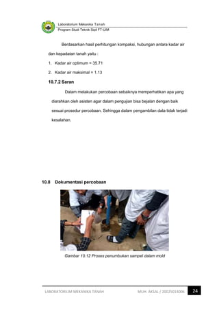 Laboratorium Mekanika Tanah
Program Studi Teknik Sipil FT-UIM
24
LABORATORIUM MEKANIKA TANAH MUH. AKSAL / 20025014006
Berdasarkan hasil perhitungan kompaksi, hubungan antara kadar air
dan kepadatan tanah yaitu :
1. Kadar air optimum = 35.71
2. Kadar air maksimal = 1.13
10.7.2 Saran
Dalam melakukan percobaan sebaiknya memperhatikan apa yang
diarahkan oleh asisten agar dalam pengujian bisa bejalan dengan baik
sesuai prosedur percobaan. Sehingga dalam pengambilan data tidak terjadi
kesalahan.
10.8 Dokumentasi percobaan
Gambar 10.12 Proses penumbukan sampel dalam mold
 