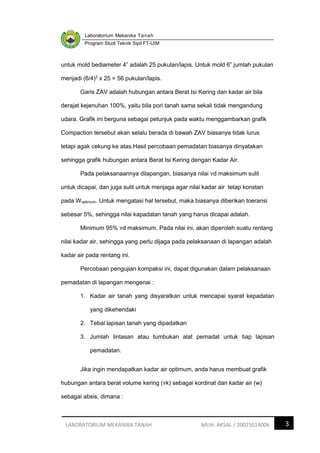 Laboratorium Mekanika Tanah
Program Studi Teknik Sipil FT-UIM
3
LABORATORIUM MEKANIKA TANAH MUH. AKSAL / 20025014006
untuk mold bediameter 4” adalah 25 pukulan/lapis. Untuk mold 6” jumlah pukulan
menjadi (6/4)2
x 25 = 56 pukulan/lapis.
Garis ZAV adalah hubungan antara Berat Isi Kering dan kadar air bila
derajat kejenuhan 100%, yaitu bila pori tanah sama sekali tidak mengandung
udara. Grafik ini berguna sebagai petunjuk pada waktu menggambarkan grafik
Compaction tersebut akan selalu berada di bawah ZAV biasanya tidak lurus
tetapi agak cekung ke atas.Hasil percobaan pemadatan biasanya dinyatakan
sehingga grafik hubungan antara Berat Isi Kering dengan Kadar Air.
Pada pelaksanaannya dilapangan, biasanya nilai ʏd maksimum sulit
untuk dicapai, dan juga sulit untuk menjaga agar nilai kadar air tetap konstan
pada Woptimum. Untuk mengatasi hal tersebut, maka biasanya diberikan toeransi
sebesar 5%, sehingga nilai kapadatan tanah yang harus dicapai adalah.
Minimum 95% ʏd maksimum. Pada nilai ini, akan diperoleh suatu rentang
nilai kadar air, sehingga yang perlu dijaga pada pelaksanaan di lapangan adalah
kadar air pada rentang ini.
Percobaan pengujian kompaksi ini, dapat digunakan dalam pelaksanaan
pemadatan di lapangan mengenai :
1. Kadar air tanah yang disyaratkan untuk mencapai syarat kepadatan
yang dikehendaki
2. Tebal lapisan tanah yang dipadatkan
3. Jumlah lintasan atau tumbukan alat pemadat untuk tiap lapisan
pemadatan.
Jika ingin mendapatkan kadar air optimum, anda harus membuat grafik
hubungan antara berat volume kering (ʏk) sebagai kordinat dan kadar air (w)
sebagai absis, dimana :
 