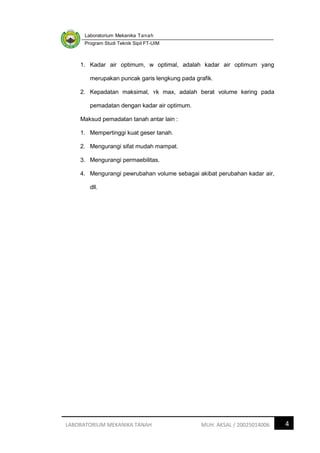 Laboratorium Mekanika Tanah
Program Studi Teknik Sipil FT-UIM
4
LABORATORIUM MEKANIKA TANAH MUH. AKSAL / 20025014006
1. Kadar air optimum, w optimal, adalah kadar air optimum yang
merupakan puncak garis lengkung pada grafik.
2. Kepadatan maksimal, ʏk max, adalah berat volume kering pada
pemadatan dengan kadar air optimum.
Maksud pemadatan tanah antar lain :
1. Mempertinggi kuat geser tanah.
2. Mengurangi sifat mudah mampat.
3. Mengurangi permaebilitas.
4. Mengurangi pewrubahan volume sebagai akibat perubahan kadar air,
dll.
 