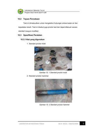 Laboratorium Mekanika Tanah
Program Studi Teknik Sipil FT-UIM
5
LABORATORIUM MEKANIKA TANAH MUH. AKSAL / 20025014006
10.2 Tujuan Percobaan
Test ini dimaksudkan untuk mengetahui hubungan antara kadar air dan
kepadatan tanah. Test ini disebut juga proctor test dan dapat dilakuan secara
standart maupun modified.
10.3 Spesifikasi Peralatan
10.3.1 Alat yang digunakan
1. Standart proctor mold
Gambar 10. 1 Standart proctor mold
2. Standart proctor mammer
Gambar 10. 2 Standart proctor hammer
 