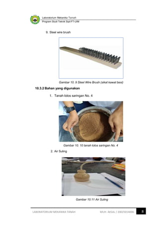 Laboratorium Mekanika Tanah
Program Studi Teknik Sipil FT-UIM
8
LABORATORIUM MEKANIKA TANAH MUH. AKSAL / 20025014006
9. Steel wire brush
Gambar 10. 9 Steel Wire Brush (sikat kawat besi)
10.3.2 Bahan yang digunakan
1. Tanah lolos saringan No. 4
Gambar 10. 10 tanah lolos saringan No. 4
2. Air Suling
Gambar 10.11 Air Suling
 