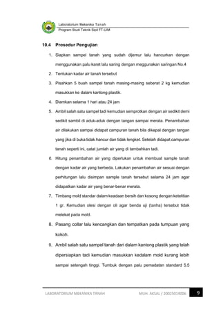 Laboratorium Mekanika Tanah
Program Studi Teknik Sipil FT-UIM
9
LABORATORIUM MEKANIKA TANAH MUH. AKSAL / 20025014006
10.4 Prosedur Pengujian
1. Siapkan sampel tanah yang sudah dijemur lalu hancurkan dengan
menggunakan palu karet lalu saring dengan meggunakan saringan No.4
2. Tentukan kadar air tanah tersebut
3. Pisahkan 5 buah sampel tanah masing-masing seberat 2 kg kemudian
masukkan ke dalam kantong plastik.
4. Diamkan selama 1 hari atau 24 jam
5. Ambil salah satu sampel tadi kemudian semprotkan dengan air sedikit demi
sedikit sambil di aduk-aduk dengan tangan sampai merata. Penambahan
air dilakukan sampai didapat campuran tanah bila dikepal dengan tangan
yang jika di buka tidak hancur dan tidak lengket. Setelah didapat campuran
tanah seperti ini, catat jumlah air yang di tambahkan tadi.
6. Hitung penambahan air yang diperlukan untuk membuat sample tanah
dengan kadar air yang berbeda. Lakukan penambahan air sesuai dengan
perhitungan lalu disimpan sample tanah tersebut selama 24 jam agar
didapatkan kadar air yang benar-benar merata.
7. Timbang mold standar dalam keadaan bersih dan kosong dengan ketelitian
1 gr. Kemudian olesi dengan oli agar benda uji (tanha) tersebut tidak
melekat pada mold.
8. Pasang collar lalu kencangkan dan tempatkan pada tumpuan yang
kokoh.
9. Ambil salah satu sampel tanah dari dalam kantong plastik yang telah
dipersiapkan tadi kemudian masukkan kedalam mold kurang lebih
sampai setengah tinggi. Tumbuk dengan palu pemadatan standard 5.5
 