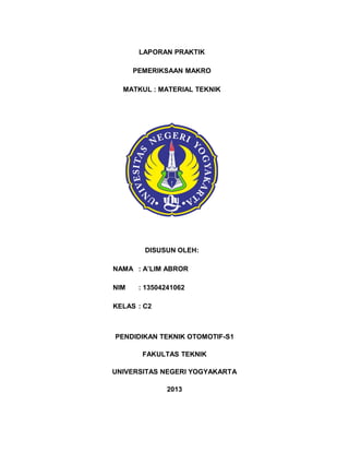 LAPORAN PRAKTIK
PEMERIKSAAN MAKRO
MATKUL : MATERIAL TEKNIK

DISUSUN OLEH:
NAMA : ALIM ABROR
NIM

: 13504241062

KELAS : C2

PENDIDIKAN TEKNIK OTOMOTIF-S1
FAKULTAS TEKNIK
UNIVERSITAS NEGERI YOGYAKARTA
2013

 
