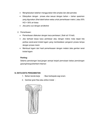 ?

Menghaluskan belahan menggunakan kikir,amplas dan alat pemoles

?

Dilanjutkan dengan proses etsa sesuai dengan bahan C bahan spesimen
yang digunakan (lihat tabel bahan eetsa untuk pemeriksaan makro ) atau 50%
HCl + 50% air biasa

?

Jika perlu cuci dengan air/alkohol

2. Pemeriksaan:
?

Pemeriksaan dilakukan dengan kaca pembesar ( 2kali s/d 10 kali)

?

Jika berhasil tanpa kaca pembesar atau dengan indera mata dapat kita
periksa serat-serat kristal logam yang membedakan pengaruh proses tempa
dengan proses mesin

?

Membuat logam dari hasil pemeriksaaan dengan melalui data gambar serat
kristal logam

Penting:
Selama pemotongan baut,jangan asmpai terjadi permukaan bekas pemotongan
gosong/hangus/kehitam-hitaman

G. DATA-DATA PENGAMATAN
1. Bahan benda kerja

: Baut berkepala segi enam.

2. Gambar grain flow atau strktur kristal :

 