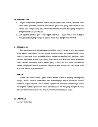 H. PEMBAHASAN
1. Dengan mengamati spesimen setelah proses perebusan selesai, ternyata pada
permukaan specimen terbentuk atau timbul garis serat yang tidak terputus dari
kepala baut sampai ujung baut. Berarti baut tersebut adalah baut yang dikerjakan
dengan cara tekan (besi tekan).
2. Dan apabila ditemui garis serat logam terputus C putus maka baut tersebut
merupakan baut yang dikerjakan secara mesin atau dengan mesin bubut.

I. KESIMPULAN
Dari kegiatan praktik yang dilakkan dapat kita ketahui bahwa struktur serat-serat
kristal logam yang dibuat dengan proses tempa memilika serat-serat kristal logam
yang ung atau tidak putus tentu kita ketahui bahwa menyambsebuah spesimen yang
memiliki serat-serat kristal logam yang tidak putus lebih kuat dari pada spesimen
yang memilki serat-serat kristal logam yang putus-putus,jadi dapat disimpulkan
bahwa pengerjaan sebuah spesimen dengan proses tempa hasil bendanya akan
lebih kuat dari pada proses bubut
J. SARAN
Saran saya untuk dosen

yaitu apabila ketika praktikum sedang berlangsung

supaya dosen sesekali memantau dan mendampingi ketika praktikum supaya
praktikum dapat berjalan sesuai prosedur praktikum walaupun sebelumnya sudah
diterangkan prosedur praktikum tetapi terkadang ada hal hal yang mungkin kurang
dimengerti oleh mahasiswa serta menurunkan resiko kecelakaan kerja..

K. LAMPIRAN
Laporan Sementara

 
