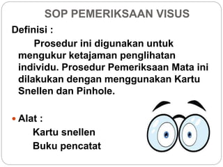 SOP PEMERIKSAAN VISUS
Definisi :
Prosedur ini digunakan untuk
mengukur ketajaman penglihatan
individu. Prosedur Pemeriksaan Mata ini
dilakukan dengan menggunakan Kartu
Snellen dan Pinhole.
 Alat :
Kartu snellen
Buku pencatat
 