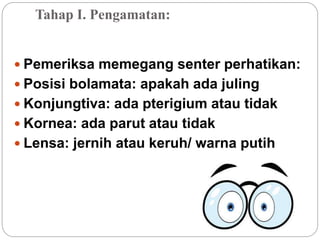 Tahap I. Pengamatan:
 Pemeriksa memegang senter perhatikan:
 Posisi bolamata: apakah ada juling
 Konjungtiva: ada pterigium atau tidak
 Kornea: ada parut atau tidak
 Lensa: jernih atau keruh/ warna putih
 
