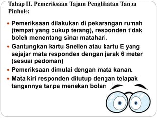 Tahap II. Pemeriksaan Tajam Penglihatan Tanpa
Pinhole:
 Pemeriksaan dilakukan di pekarangan rumah
(tempat yang cukup terang), responden tidak
boleh menentang sinar matahari.
 Gantungkan kartu Snellen atau kartu E yang
sejajar mata responden dengan jarak 6 meter
(sesuai pedoman)
 Pemeriksaan dimulai dengan mata kanan.
 Mata kiri responden ditutup dengan telapak
tangannya tanpa menekan bolamata.
 