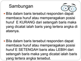 Sambungan
 Bila dalam baris tersebut responden dapat
membaca huruf atau memperagakan posisi
huruf E KURANG dari setengah baris maka
yang dicatat ialah baris yang tertera angka di
atasnya.
 Bila dalam baris tersebut responden dapat
membaca huruf atau memperagakan posisi
huruf E SETENGAH baris atau LEBIH dari
setengah baris maka yang dicatat ialah baris
yang tertera angka tersebut.
 