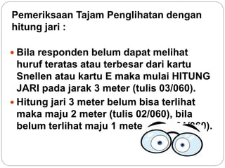 Pemeriksaan Tajam Penglihatan dengan
hitung jari :
 Bila responden belum dapat melihat
huruf teratas atau terbesar dari kartu
Snellen atau kartu E maka mulai HITUNG
JARI pada jarak 3 meter (tulis 03/060).
 Hitung jari 3 meter belum bisa terlihat
maka maju 2 meter (tulis 02/060), bila
belum terlihat maju 1 meter (tulis 01/060).
 