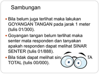 Sambungan
 Bila belum juga terlihat maka lakukan
GOYANGAN TANGAN pada jarak 1 meter
(tulis 01/300).
 Goyangan tangan belum terlihat maka
senter mata responden dan tanyakan
apakah responden dapat melihat SINAR
SENTER (tulis 01/888).
 Bila tidak dapat melihat sinar disebut BUTA
TOTAL (tulis 00/000).
 