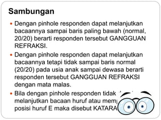 Sambungan
 Dengan pinhole responden dapat melanjutkan
bacaannya sampai baris paling bawah (normal,
20/20) berarti responden tersebut GANGGUAN
REFRAKSI.
 Dengan pinhole responden dapat melanjutkan
bacaannya tetapi tidak sampai baris normal
(20/20) pada usia anak sampai dewasa berarti
responden tersebut GANGGUAN REFRAKSI
dengan mata malas.
 Bila dengan pinhole responden tidak dapat
melanjutkan bacaan huruf atau memperagakan
posisi huruf E maka disebut KATARAK.
 