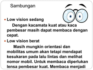 Sambungan
 Low vision sedang
Dengan kacamata kuat atau kaca
pembesar masih dapat membaca dengan
cepat.
 Low vision berat
Masih mungkin orientasi dan
mobilitas umum akan tetapi mendapat
kesukaran pada lalu lintas dan melihat
nomor mobil. Untuk membaca diperlukan
lensa pembesar kuat. Membaca menjadi
 