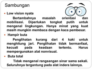 Sambungan
 Low vision nyata
Bertambahnya masalah orientasi dan
mobilisasi. Diperlukan tongkat putih untuk
mengenal lingkungan. Hanya minat yang kuat
masih mungkin membaca dengan kaca pembesar.
 Hampir buta
Penglihatan kurang dari 4 kaki untuk
menghitung jari. Penglihatan tidak bermanfaat,
kecuali pada keadaan tertentu. Harus
mempergunakan alat nonvisual.
 Buta total
Tidak mengenal rangsangan sinar sama sekali.
Seluruhnya tergantung pada alat indera lainnya.
 