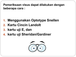 Pemeriksaan visus dapat dilakukan dengan
beberapa cara :
1. Menggunakan Optotype Snellen
2. Kartu Cincin Landolt
3. kartu uji E, dan
4. kartu uji Sheridan/Gardiner
 