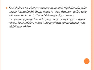 

Dari definisi tersebut governance meliputi 3 (tiga) domain yaitu
negara (pemerintah), dunia usaha (swasta) dan masyarakat yang
saling berinteraksi. Arti good dalam good governance
mengandung pengertian nilai yang menjunjung tinggi keinginan
rakyat, kemandirian, aspek fungsional dan pemerintahan yang
efektif dan efisien.

 