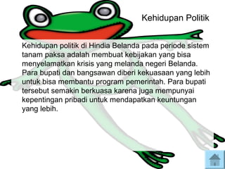 Kehidupan Politik
Kehidupan politik di Hindia Belanda pada periode sistem
tanam paksa adalah membuat kebijakan yang bisa
menyelamatkan krisis yang melanda negeri Belanda.
Para bupati dan bangsawan diberi kekuasaan yang lebih
untuk bisa membantu program pemerintah. Para bupati
tersebut semakin berkuasa karena juga mempunyai
kepentingan pribadi untuk mendapatkan keuntungan
yang lebih.
 