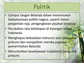 Politik
• Campur tangan Belanda dalam menentukan
kebijaksanaan politik negara, seperti dalam
pergantian raja, pengangkatan pejabat birokrasi
• Perubahan tata kehidupan di kalangan rakyat
Indonesia
• Menghapus kedudukan menurut adat penguasa
pribumi dan menjadikan mereka pegawai
pemerintahan Belanda
• Meruntuhkan kewibawaan tradisional penguasa
pribumi
 