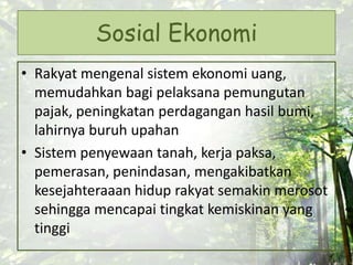 Sosial Ekonomi
• Rakyat mengenal sistem ekonomi uang,
memudahkan bagi pelaksana pemungutan
pajak, peningkatan perdagangan hasil bumi,
lahirnya buruh upahan
• Sistem penyewaan tanah, kerja paksa,
pemerasan, penindasan, mengakibatkan
kesejahteraaan hidup rakyat semakin merosot
sehingga mencapai tingkat kemiskinan yang
tinggi
 