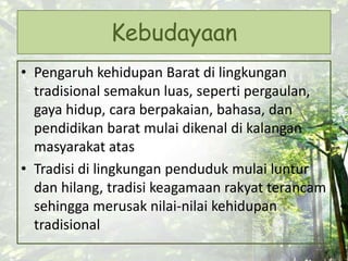Kebudayaan
• Pengaruh kehidupan Barat di lingkungan
tradisional semakun luas, seperti pergaulan,
gaya hidup, cara berpakaian, bahasa, dan
pendidikan barat mulai dikenal di kalangan
masyarakat atas
• Tradisi di lingkungan penduduk mulai luntur
dan hilang, tradisi keagamaan rakyat terancam
sehingga merusak nilai-nilai kehidupan
tradisional
 