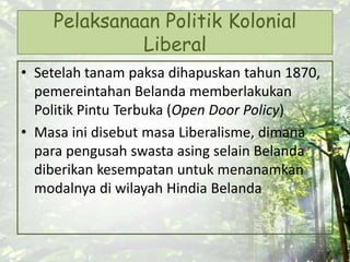 Pelaksanaan Politik Kolonial
Liberal
• Setelah tanam paksa dihapuskan tahun 1870,
pemereintahan Belanda memberlakukan
Politik Pintu Terbuka (Open Door Policy)
• Masa ini disebut masa Liberalisme, dimana
para pengusah swasta asing selain Belanda
diberikan kesempatan untuk menanamkan
modalnya di wilayah Hindia Belanda
 