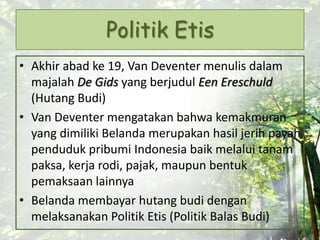 Politik Etis
• Akhir abad ke 19, Van Deventer menulis dalam
majalah De Gids yang berjudul Een Ereschuld
(Hutang Budi)
• Van Deventer mengatakan bahwa kemakmuran
yang dimiliki Belanda merupakan hasil jerih payah
penduduk pribumi Indonesia baik melalui tanam
paksa, kerja rodi, pajak, maupun bentuk
pemaksaan lainnya
• Belanda membayar hutang budi dengan
melaksanakan Politik Etis (Politik Balas Budi)
 