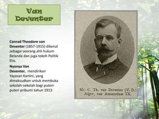 Van
Deventer
Conrad Theodore van
Deventer (1857-1915) dikenal
sebagai seorang ahli hukum
Belanda dan juga tokoh Politik
Etis.
Nyonya Van
Deventer, mendirikan
Yayasan Kartini, yang
dimaksudkan untuk membuka
sekolah-sekolah bagi puteri-
puteri pribumi tahun 1913
 