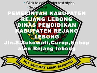    Click to edit Master text styles
          ◦ Second level
          ◦ Third level
 PEMERINTAH KABUPATEN
          Fourth level

      REJANG LEBONG
            Fifth level


    DINAS PENDIDIKAN
    KABUPATEN REJANG
             LEBONG
Jln.S.Sukowati,Cur up,Kabup
     aten Rejang lebong
 