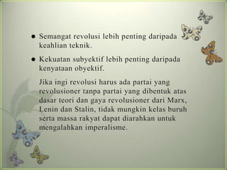 

Semangat revolusi lebih penting daripada
keahlian teknik.



Kekuatan subyektif lebih penting daripada
kenyataan obyektif.
Jika ingi revolusi harus ada partai yang
revolusioner tanpa partai yang dibentuk atas
dasar teori dan gaya revolusioner dari Marx,
Lenin dan Stalin, tidak mungkin kelas buruh
serta massa rakyat dapat diarahkan untuk
mengalahkan imperalisme.

 