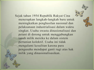 Sejak tahun 1954 Republik Rakyat Cina
menerapkan langkah-langkah baru untuk
meningkatkan penghasilan nasional dan
pelaksanaan industrialisasi dalam waktu
singkat. Usaha swasta dinasionalisasi dan
petani di dorong untuk menggabungkan
tanah milik mereka ke dalam sistem
pertanian kolektif. Usaha ini tidak
mengalami kesulitan karena para
pengusaha mendapat ganti rugi atas hak
milik yang dinasionalisasikan.

 