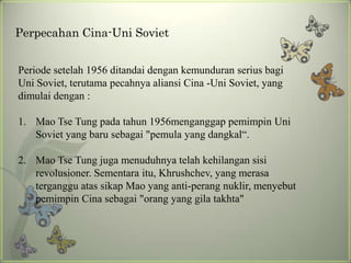 Perpecahan Cina-Uni Soviet
Periode setelah 1956 ditandai dengan kemunduran serius bagi
Uni Soviet, terutama pecahnya aliansi Cina -Uni Soviet, yang
dimulai dengan :
1. Mao Tse Tung pada tahun 1956menganggap pemimpin Uni
Soviet yang baru sebagai "pemula yang dangkal“.
2. Mao Tse Tung juga menuduhnya telah kehilangan sisi
revolusioner. Sementara itu, Khrushchev, yang merasa
terganggu atas sikap Mao yang anti-perang nuklir, menyebut
pemimpin Cina sebagai "orang yang gila takhta"

 