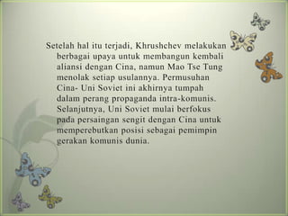Setelah hal itu terjadi, Khrushchev melakukan
berbagai upaya untuk membangun kembali
aliansi dengan Cina, namun Mao Tse Tung
menolak setiap usulannya. Permusuhan
Cina- Uni Soviet ini akhirnya tumpah
dalam perang propaganda intra-komunis.
Selanjutnya, Uni Soviet mulai berfokus
pada persaingan sengit dengan Cina untuk
memperebutkan posisi sebagai pemimpin
gerakan komunis dunia.

 