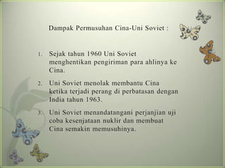Dampak Permusuhan Cina-Uni Soviet :

1.

Sejak tahun 1960 Uni Soviet
menghentikan pengiriman para ahlinya ke
Cina.

2.

Uni Soviet menolak membantu Cina
ketika terjadi perang di perbatasan dengan
India tahun 1963.

3.

Uni Soviet menandatangani perjanjian uji
coba kesenjataan nuklir dan membuat
Cina semakin memusuhinya.

 