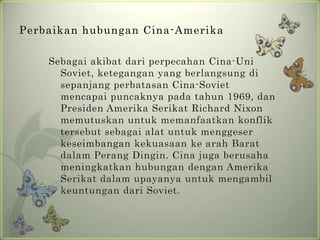 Perbaikan hubungan Cina-Amerika
Sebagai akibat dari perpecahan Cina-Uni
Soviet, ketegangan yang berlangsung di
sepanjang perbatasan Cina-Soviet
mencapai puncaknya pada tahun 1969, dan
Presiden Amerika Serikat Richard Nixon
memutuskan untuk memanfaatkan konflik
tersebut sebagai alat untuk menggeser
keseimbangan kekuasaan ke arah Barat
dalam Perang Dingin. Cina juga berusaha
meningkatkan hubungan dengan Amerika
Serikat dalam upayanya untuk mengambil
keuntungan dari Soviet.

 