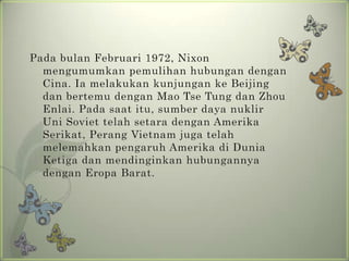 Pada bulan Februari 1972, Nixon
mengumumkan pemulihan hubungan dengan
Cina. Ia melakukan kunjungan ke Beijing
dan bertemu dengan Mao Tse Tung dan Zhou
Enlai. Pada saat itu, sumber daya nuklir
Uni Soviet telah setara dengan Amerika
Serikat, Perang Vietnam juga telah
melemahkan pengaruh Amerika di Dunia
Ketiga dan mendinginkan hubungannya
dengan Eropa Barat.

 