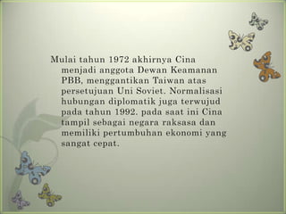 Mulai tahun 1972 akhirnya Cina
menjadi anggota Dewan Keamanan
PBB, menggantikan Taiwan atas
persetujuan Uni Soviet. Normalisasi
hubungan diplomatik juga terwujud
pada tahun 1992. pada saat ini Cina
tampil sebagai negara raksasa dan
memiliki pertumbuhan ekonomi yang
sangat cepat.

 