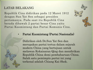 LATAR BELAKANG
Republik Cina didirikan pada 12 Maret 1912
dengan Sun Yat Sen sebagai presiden
pertamanya. Pada saat itu Republik Cina
berada dibawah 2 partai besar Cina yaitu
Partai Kuomintang dan Partai Komunis Cina.
•

Partai Kuomintang (Partai Nasionalis)
Didirikan oleh Dr.Sun Yat Sen dan
merupakan partai tertua dalam sejarah
modern China yang bertujuan untuk
melawan Kekaisaran Qing dan mendirikan
Republik China demi pembaharuan China.
Salah satu pemimpin partai ini yang
terkenal adalah Chiang Kai Shek.

 