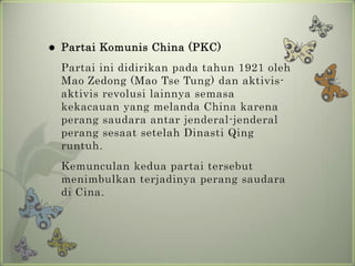 

Partai Komunis China (PKC)
Partai ini didirikan pada tahun 1921 oleh
Mao Zedong (Mao Tse Tung) dan aktivisaktivis revolusi lainnya semasa
kekacauan yang melanda China karena
perang saudara antar jenderal-jenderal
perang sesaat setelah Dinasti Qing
runtuh.
Kemunculan kedua partai tersebut
menimbulkan terjadinya perang saudara
di Cina.

 