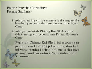 Faktor Penyebab Terjadinya
Perang Saudara :
1. Adanya saling curiga mencurigai yang selalu
berebut pengaruh dan kekuasaan di wilayah
Cina.
2. Adanya perintah Chiang Kai Shek untuk
tidak mengakui keberadaan Partai Komunis
Cina.

Perintah Chiang Kai Shek ini merupakan
penghinaan terhadap komunis, dan hal
ini yang menjadi sebab khusus terjadinya
perang saudara antara Nasionalis dan
Komunis.

 