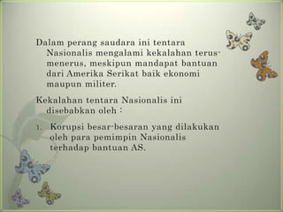 Dalam perang saudara ini tentara
Nasionalis mengalami kekalahan terusmenerus, meskipun mandapat bantuan
dari Amerika Serikat baik ekonomi
maupun militer.
Kekalahan tentara Nasionalis ini
disebabkan oleh :
1.

Korupsi besar-besaran yang dilakukan
oleh para pemimpin Nasionalis
terhadap bantuan AS.

 