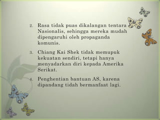 2.

Rasa tidak puas dikalangan tentara
Nasionalis, sehingga mereka mudah
dipengaruhi oleh propaganda
komunis.

3.

Chiang Kai Shek tidak memupuk
kekuatan sendiri, tetapi hanya
menyadarkan diri kepada Amerika
Serikat.

4.

Penghentian bantuan AS, karena
dipandang tidah bermanfaat lagi.

 
