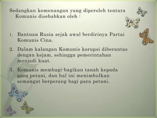 Sedangkan kemenangan yang diperoleh tentara
Komunis disebabkan oleh :

1.

Bantuan Rusia sejak awal berdirinya Partai
Komunis Cina.

2. Dalam kalangan Komunis korupsi diberantas
dengan kejam, sehingga pemerintahan
menjadi kuat.

3. Komunis membagi-bagikan tanah kepada
para petani, dan hal ini menimbulkan
semangat berperang bagi para petani.

 