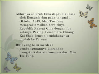 Akhirnya seluruh Cina dapat dikuasai
oleh Komunis dan pada tanggal 1
Oktober 1949, Mao Tze Tung
memproklamsikan berdirinya
Republik Rakyat Cina dengan ibu
kotanya Peking. Sementara Chiang
Kai Shek dengan pendukungnya
pindah ke Taiwan.

RRC yang baru merdeka
pembangunannya diarahkan
mengikuti doktrin komunis dari Mao
Tse Tung.

 