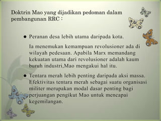 Doktrin Mao yang dijadikan pedoman dalam
pembangunan RRC :


Peranan desa lebih utama daripada kota.

Ia menemukan kemampuan revolusioner ada di
wilayah pedesaan. Apabila Marx memandang
kekuatan utama dari revolusioner adalah kaum
buruh industri,Mao mengakui hal itu.


Tentara merah lebih penting daripada aksi massa.
Efektivitas tentara merah sebagai suatu organisasi
militer merupakan modal dasar penting bagi
perjuangan pengikut Mao untuk mencapai
kegemilangan.

 