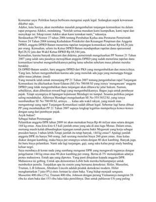 Komentar saya: Politikus hanya berbicara mengenai aspek legal. Sedangkan aspek kewarasan
dikubur saja.
Adeksi, kata Soerya, akan membahas masalah pengembalian tunjangan komunikasi itu dalam
rapat pengurus Adeksi, mendatang. “Setelah semua masukan kami kumpulkan, kami rapat dan
menyikapi ini. Sikap resmi Adeksi akan kami tentukan nanti,” tukasnya.
Berdasarkan PP Nomor 37 tahun 2006 tentang Perubahan Kedua atas Peraturan Pemerintah
Nomor 24 Tahun 2004 tentang Kedudukan Protokoler dan Keuangan Pimpinan dan Anggota
DPRD, anggota DPRD Batam menerima rapelan tunjangan komunikasi sebesar Rp 64,26 juta
per orang. Kemudian, selain itu Ketua DPRD Batam mendapatkan rapelan dana operasional
Rp128,52 juta dan Wakil Ketua DPRD Rp 68,544 juta.
Kemudian, karena banyak dikecam dan didemo, pemerintah mengeluarkan PP Nomor 21 Tahun
2007 yang salah satu pasalnya mewajibkan anggota DPRD yang sudah menerima rapelan dana
komunikasi tersebut mengembalikannya paling lama sebulan sebelum masa jabatan mereka
berakhir.
Di DPRD Batam sendiri, baru anggota DPRD dari PKS yang mengembalikan dan mencicilnya.
Yang lain, belum mengembalikan karena ada yang menolak ada juga yang menunggu hingga
akhir masa jabatan. (med)
Yang menarik ialah untuk menunjang PP 21 Tahun 2007 tentang pengembalian rapel Tunjangan
Komunikasi itu dikeluarkan Surat Edaran (SE) No 700/08/SJ yang isinya „mengancam‟ anggota
DPRD yang tidak mengembalikan dana tunjangan akan dibawa ke jalur hukum. Namun,
sebaliknya, akan diberikan reward bagi yang mengembalikannya. Bagus juga untuk pembayar
pajak. Tetapi sayangnya di lapangan keputusan Mendagri ini tumpul. Sesama politikus jangan
saling mendahului. Akhirnya Mendagri mengeluarkan SE No 555/3032/SJ, yang isinya
membatalkan SE No 700/08/SJ, artinya….. kalau ada wakil rakyat, yang masih mau
mengantongi uang rapel Tunjangan Komunikasi sudah dibuat legal. Sebentar lagi harus dibuat
PP yang membatalkan PP 21 Tahun 2007 supaya lengkap legalitas memperkaya konco-konco
dengan uang dari pembayar pajak.
Asyik bukan?
Sebagai bahan Perenungan:
Pelantikan anggota DPR tahun 2009 ini akan memakan biaya Rp 46 milyar atau setara dengan
144 kg emas. Atau kira-kira 4.5 kali jumlah emas yang ada di atas tugu Monas. Dalam emas,
memang masih kalah dibandingkan tujangan rumah purna bakti Megawati yang kerja sebagai
presiden hanya 3 tahun lebih.Tetapi jumlah itu tetap banyak, 144 kg emas!! Apalagi jumlah
anggota DPR itu hanya 560 orang. Jadi seorang menelan biaya 260 gram emas. Atau kalau
diukur dengan kambing, maka biaya per orangnya setara dengan 80 ekor kambing. Banyak juga.
Ini baru biaya pelantikan. Nanti ada lagi tunjangan, gaji, uang saku kalau pergi study banding
keluar negri.
Saya membaca di koran nada yang sumbang mengenai DPR yang mengawali tugasnya dengan
pengeluaran 144 kg emas atau 80 ekor kambing per orang. Berita di TV menunjukkan adanya
protes mahasiswa. Entah apa yang diprotes. Yang pasti ditujukan kepada anggota DPR.
Mahasiswa ini goblog. Untuk apa demonstrasi.Lebih baik mereka berkampanye untuk
memboikot pemilu. Tunjukkan apa itu sistem yang bernama demokrasi. Hitler, Mussolini,
Truman, L.B Johnson, Abraham Lincoln adalah produk demokrasi modern. Hitler
menghantarkan 7 juta (9%) etnis Jerman ke alam baka. Yang hidup menjadi sengsara.
Mussolini 400 ribu (1%), Truman 400 ribu. Johnson dengan perang Vietnamnya mengirim 58
ribu ke alam baka dan 153 ribu luka-luka pemilihnya. Dan untuk pahlawan US yang paling
 