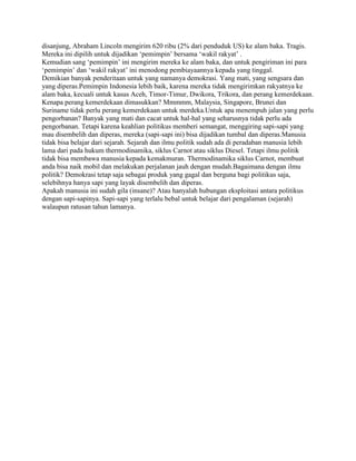 disanjung, Abraham Lincoln mengirim 620 ribu (2% dari penduduk US) ke alam baka. Tragis.
Mereka ini dipilih untuk dijadikan „pemimpin‟ bersama „wakil rakyat‟ .
Kemudian sang „pemimpin‟ ini mengirim mereka ke alam baka, dan untuk pengiriman ini para
„pemimpin‟ dan „wakil rakyat‟ ini menodong pembiayaannya kepada yang tinggal.
Demikian banyak penderitaan untuk yang namanya demokrasi. Yang mati, yang sengsara dan
yang diperas.Pemimpin Indonesia lebih baik, karena mereka tidak mengirimkan rakyatnya ke
alam baka, kecuali untuk kasus Aceh, Timor-Timur, Dwikora, Trikora, dan perang kemerdekaan.
Kenapa perang kemerdekaan dimasukkan? Mmmmm, Malaysia, Singapore, Brunei dan
Suriname tidak perlu perang kemerdekaan untuk merdeka.Untuk apa menempuh jalan yang perlu
pengorbanan? Banyak yang mati dan cacat untuk hal-hal yang seharusnya tidak perlu ada
pengorbanan. Tetapi karena keahlian politikus memberi semangat, menggiring sapi-sapi yang
mau disembelih dan diperas, mereka (sapi-sapi ini) bisa dijadikan tumbal dan diperas.Manusia
tidak bisa belajar dari sejarah. Sejarah dan ilmu politik sudah ada di peradaban manusia lebih
lama dari pada hukum thermodinamika, siklus Carnot atau siklus Diesel. Tetapi ilmu politik
tidak bisa membawa manusia kepada kemakmuran. Thermodinamika siklus Carnot, membuat
anda bisa naik mobil dan melakukan perjalanan jauh dengan mudah.Bagaimana dengan ilmu
politik? Demokrasi tetap saja sebagai produk yang gagal dan berguna bagi politikus saja,
selebihnya hanya sapi yang layak disembelih dan diperas.
Apakah manusia ini sudah gila (insane)? Atau hanyalah hubungan eksploitasi antara politikus
dengan sapi-sapinya. Sapi-sapi yang terlalu bebal untuk belajar dari pengalaman (sejarah)
walaupun ratusan tahun lamanya.
 